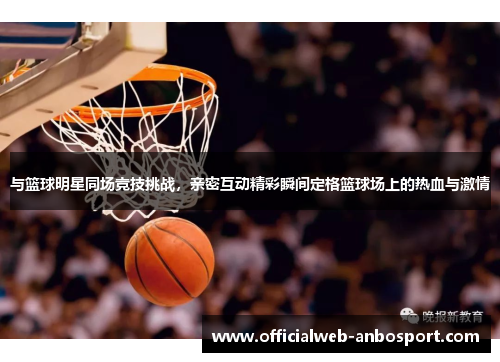 与篮球明星同场竞技挑战,亲密互动精彩瞬间定格篮球场上的热血与激情