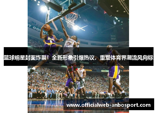 篮球明星封面炸裂!全新形象引爆热议,重塑体育界潮流风向标